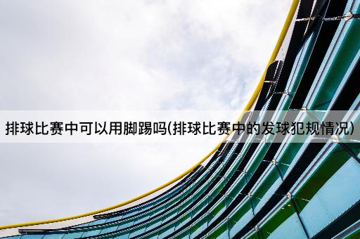 排球比赛中可以用脚踢吗(排球比赛中的发球犯规情况)