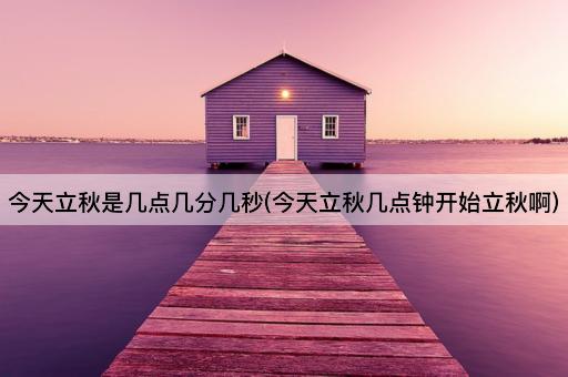 今天立秋是几点几分几秒(今天立秋几点钟开始立秋啊)