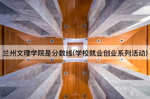 兰州文理学院是分数线(学校就业创业系列活动)