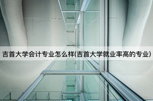 吉首大学会计专业怎么样(吉首大学就业率高的专业)