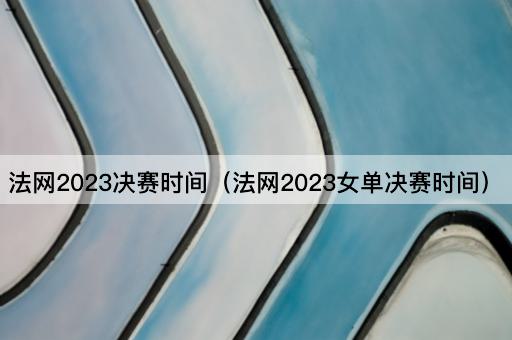 法网2023决赛时间（法网2023女单决赛时间）