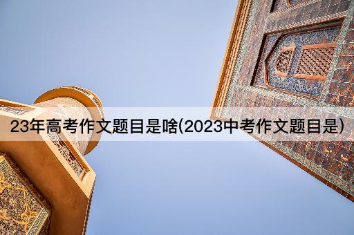 23年高考作文题目是啥(2023中考作文题目是)