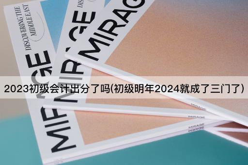 2023初级会计出分了吗(初级明年2024就成了三门了)