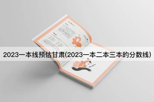 2023一本线预估甘肃(2023一本二本三本的分数线)