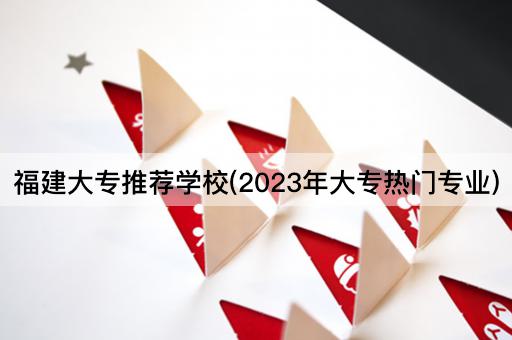 福建大专推荐学校(2023年大专热门专业)