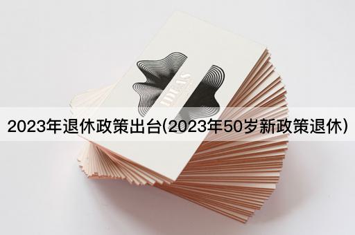 2023年退休政策出台(2023年50岁新政策退休)