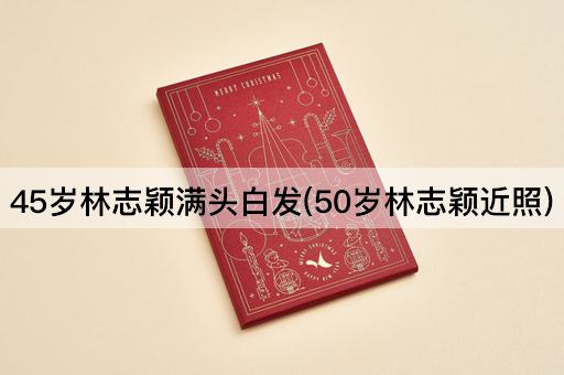 45岁林志颖满头白发(50岁林志颖近照)