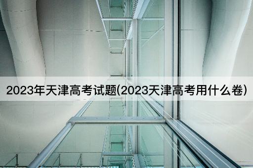 2023年天津高考试题(2023天津高考用什么卷)